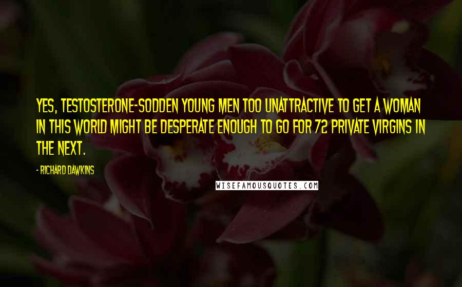 Richard Dawkins Quotes: Yes, testosterone-sodden young men too unattractive to get a woman in this world might be desperate enough to go for 72 private virgins in the next.