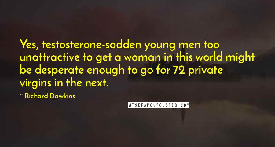 Richard Dawkins Quotes: Yes, testosterone-sodden young men too unattractive to get a woman in this world might be desperate enough to go for 72 private virgins in the next.