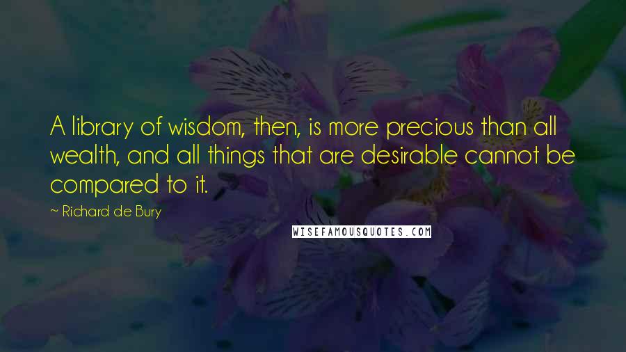 Richard De Bury Quotes: A library of wisdom, then, is more precious than all wealth, and all things that are desirable cannot be compared to it.