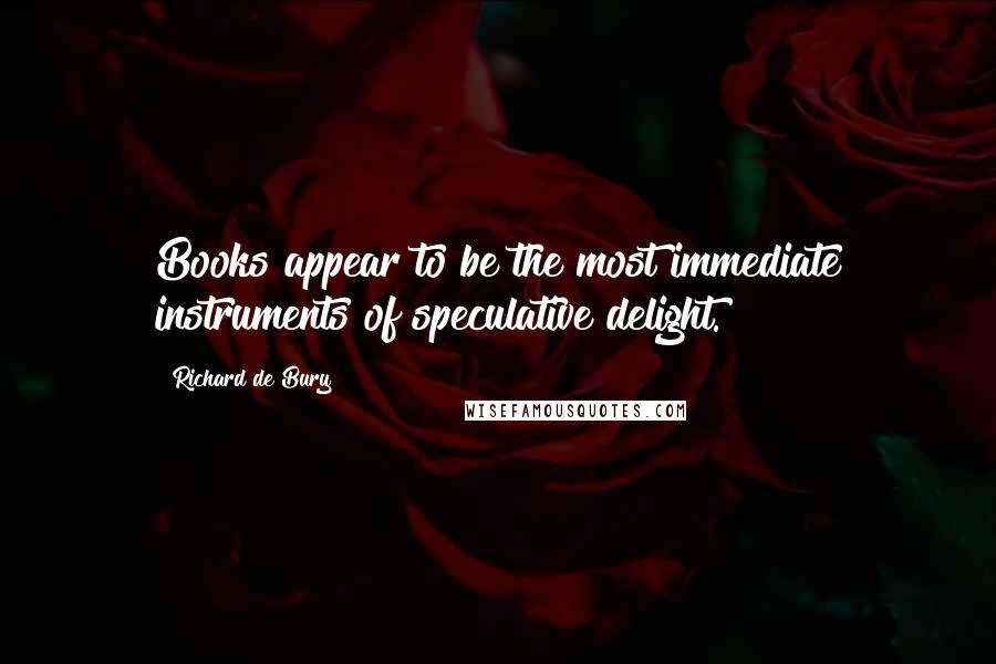 Richard De Bury Quotes: Books appear to be the most immediate instruments of speculative delight.
