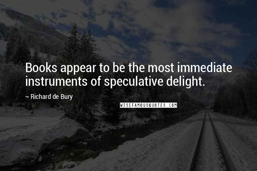 Richard De Bury Quotes: Books appear to be the most immediate instruments of speculative delight.