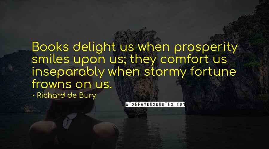 Richard De Bury Quotes: Books delight us when prosperity smiles upon us; they comfort us inseparably when stormy fortune frowns on us.