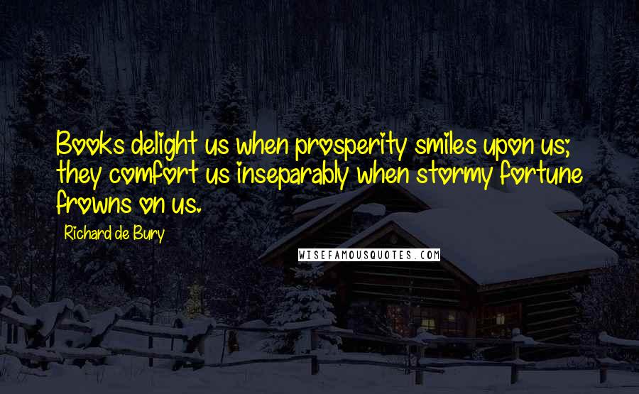 Richard De Bury Quotes: Books delight us when prosperity smiles upon us; they comfort us inseparably when stormy fortune frowns on us.