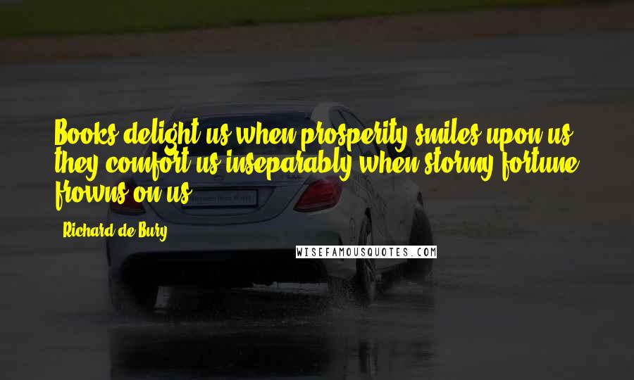 Richard De Bury Quotes: Books delight us when prosperity smiles upon us; they comfort us inseparably when stormy fortune frowns on us.