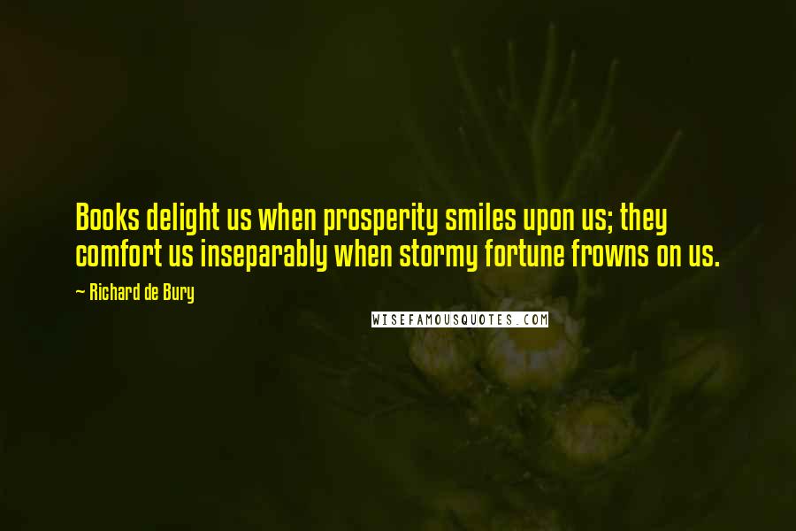 Richard De Bury Quotes: Books delight us when prosperity smiles upon us; they comfort us inseparably when stormy fortune frowns on us.