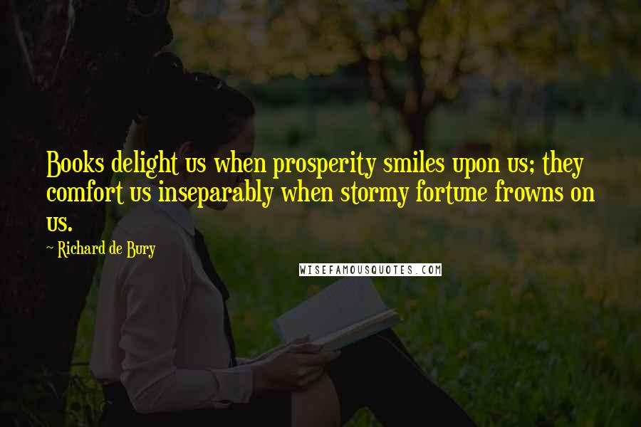 Richard De Bury Quotes: Books delight us when prosperity smiles upon us; they comfort us inseparably when stormy fortune frowns on us.