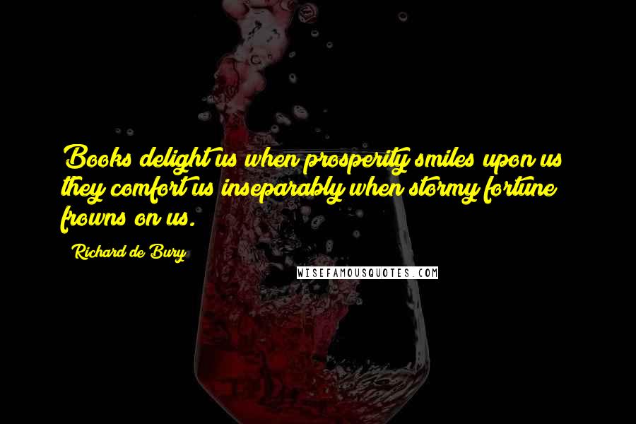 Richard De Bury Quotes: Books delight us when prosperity smiles upon us; they comfort us inseparably when stormy fortune frowns on us.