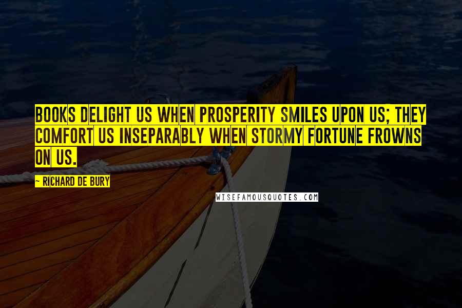 Richard De Bury Quotes: Books delight us when prosperity smiles upon us; they comfort us inseparably when stormy fortune frowns on us.