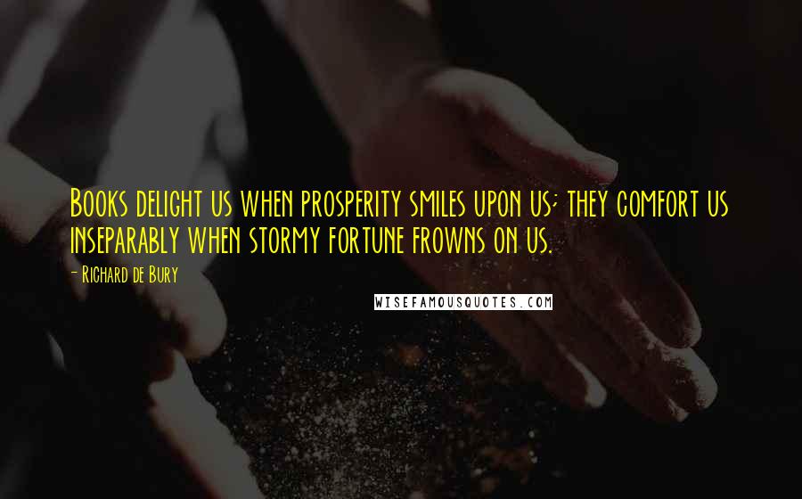 Richard De Bury Quotes: Books delight us when prosperity smiles upon us; they comfort us inseparably when stormy fortune frowns on us.