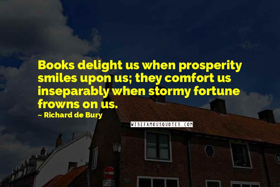 Richard De Bury Quotes: Books delight us when prosperity smiles upon us; they comfort us inseparably when stormy fortune frowns on us.