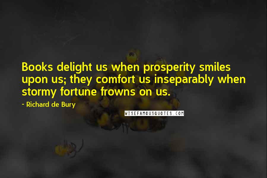 Richard De Bury Quotes: Books delight us when prosperity smiles upon us; they comfort us inseparably when stormy fortune frowns on us.