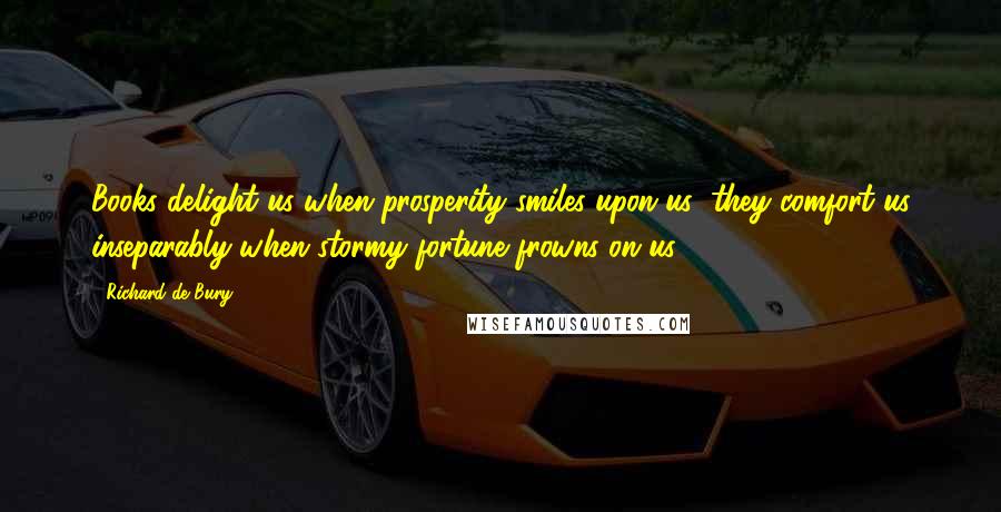 Richard De Bury Quotes: Books delight us when prosperity smiles upon us; they comfort us inseparably when stormy fortune frowns on us.