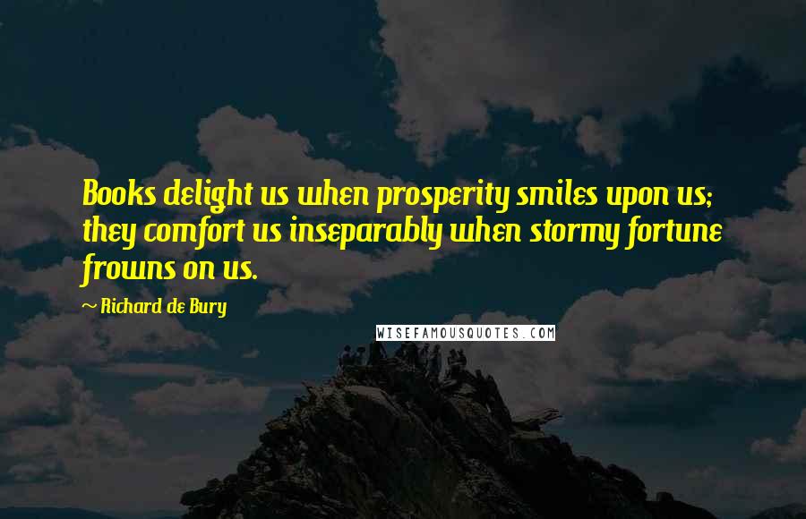 Richard De Bury Quotes: Books delight us when prosperity smiles upon us; they comfort us inseparably when stormy fortune frowns on us.