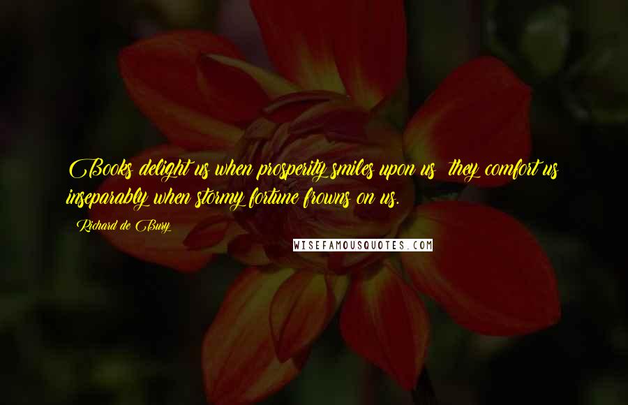 Richard De Bury Quotes: Books delight us when prosperity smiles upon us; they comfort us inseparably when stormy fortune frowns on us.