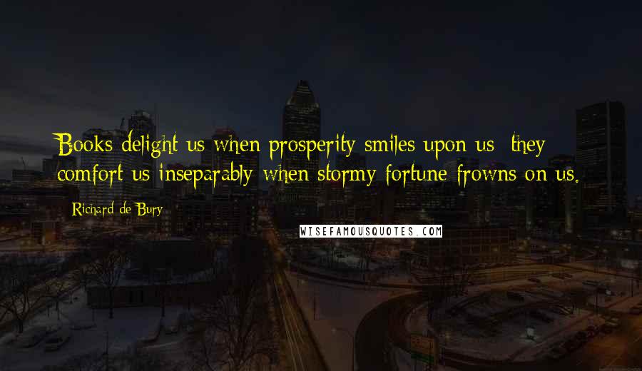 Richard De Bury Quotes: Books delight us when prosperity smiles upon us; they comfort us inseparably when stormy fortune frowns on us.