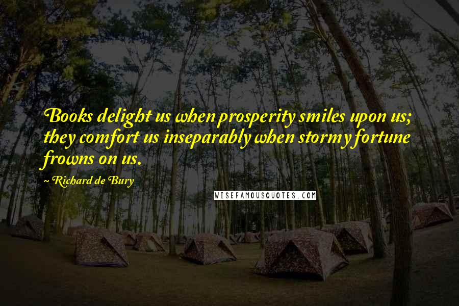 Richard De Bury Quotes: Books delight us when prosperity smiles upon us; they comfort us inseparably when stormy fortune frowns on us.