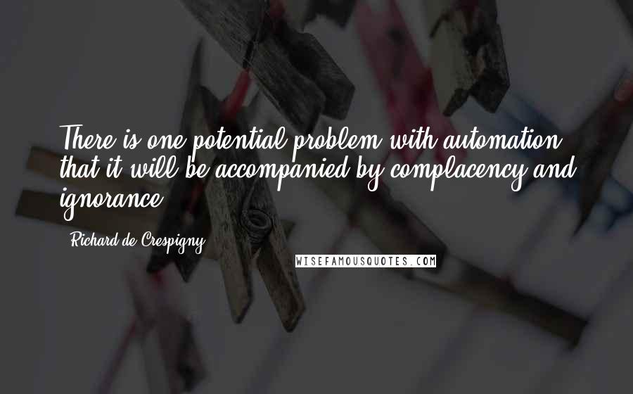 Richard De Crespigny Quotes: There is one potential problem with automation: that it will be accompanied by complacency and ignorance.