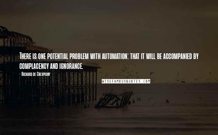 Richard De Crespigny Quotes: There is one potential problem with automation: that it will be accompanied by complacency and ignorance.