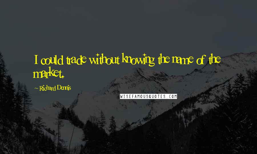 Richard Dennis Quotes: I could trade without knowing the name of the market.