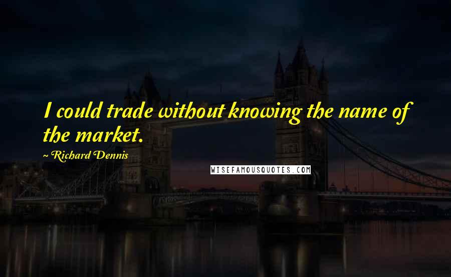 Richard Dennis Quotes: I could trade without knowing the name of the market.