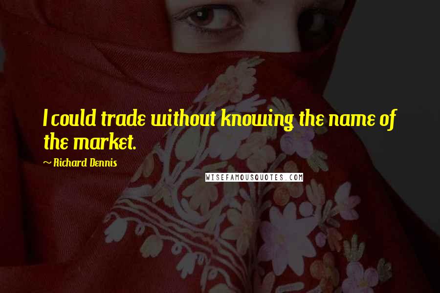 Richard Dennis Quotes: I could trade without knowing the name of the market.