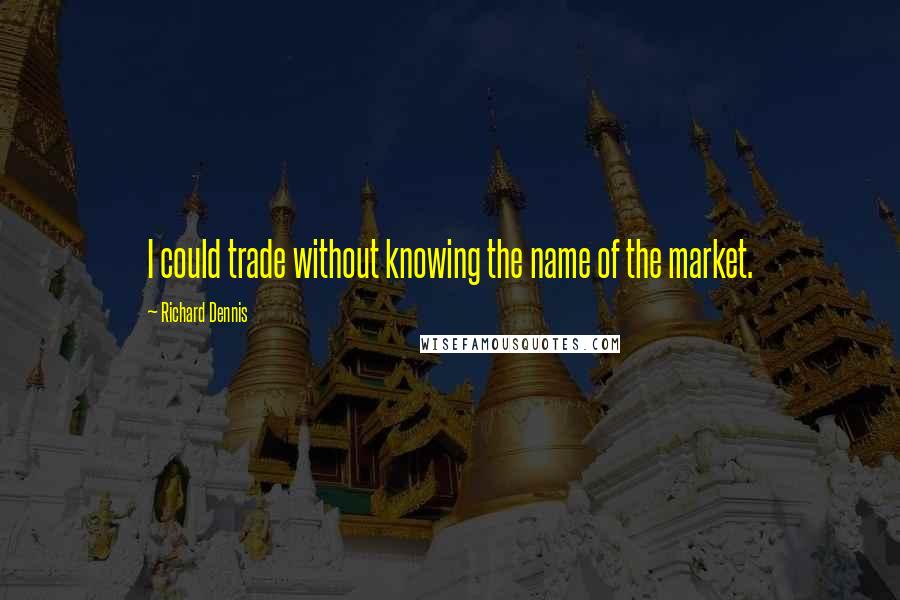 Richard Dennis Quotes: I could trade without knowing the name of the market.