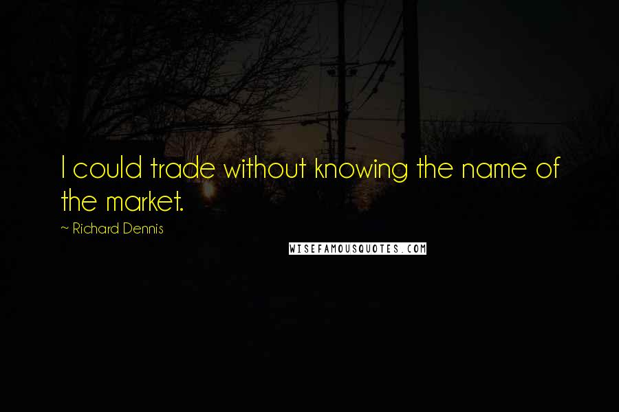 Richard Dennis Quotes: I could trade without knowing the name of the market.