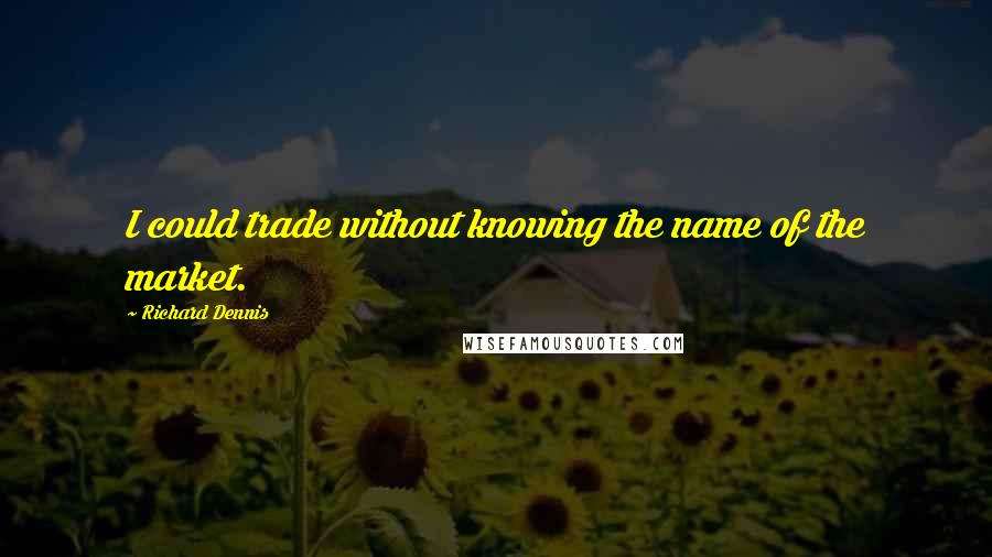 Richard Dennis Quotes: I could trade without knowing the name of the market.