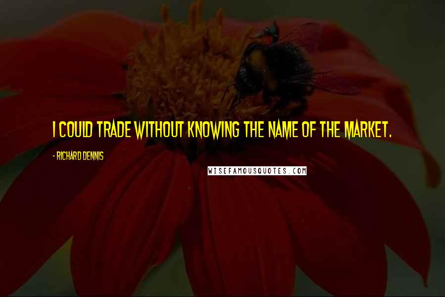 Richard Dennis Quotes: I could trade without knowing the name of the market.