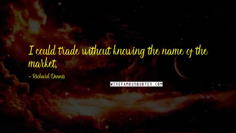 Richard Dennis Quotes: I could trade without knowing the name of the market.