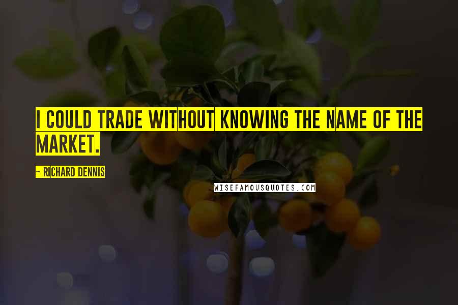 Richard Dennis Quotes: I could trade without knowing the name of the market.