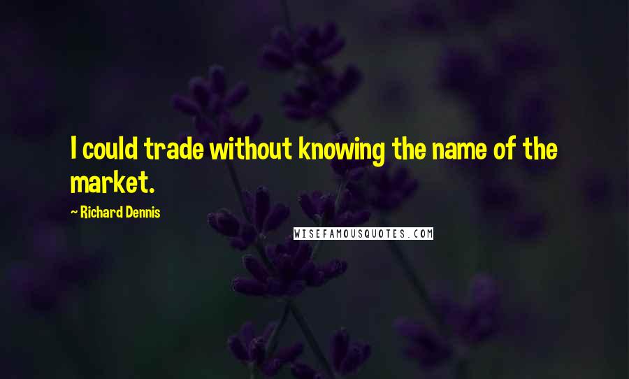 Richard Dennis Quotes: I could trade without knowing the name of the market.