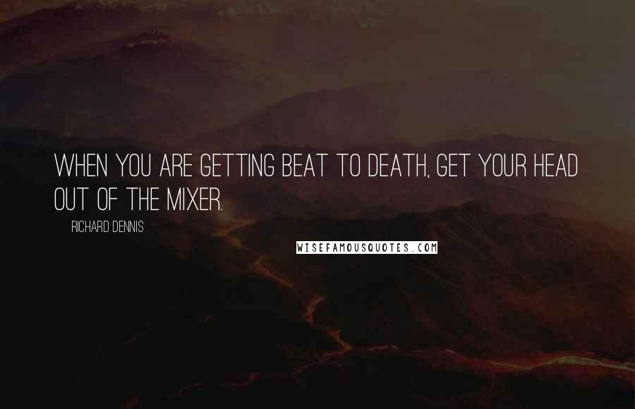 Richard Dennis Quotes: When you are getting beat to death, get your head out of the mixer.