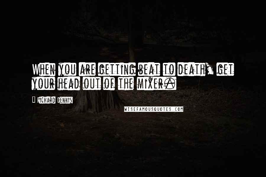 Richard Dennis Quotes: When you are getting beat to death, get your head out of the mixer.