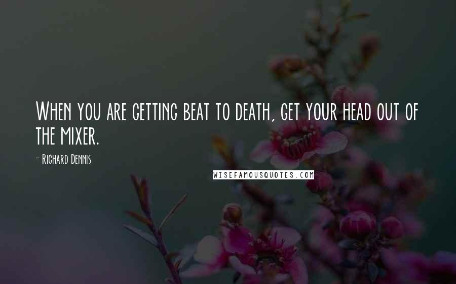 Richard Dennis Quotes: When you are getting beat to death, get your head out of the mixer.