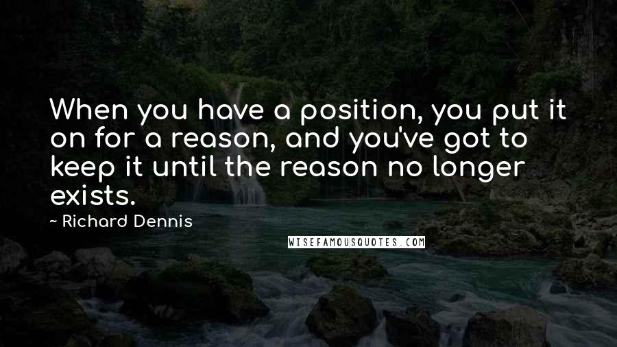 Richard Dennis Quotes: When you have a position, you put it on for a reason, and you've got to keep it until the reason no longer exists.