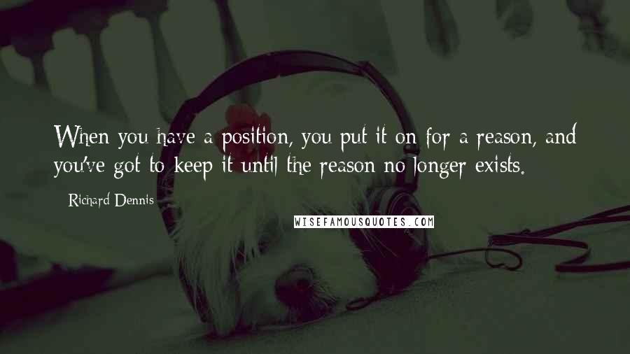 Richard Dennis Quotes: When you have a position, you put it on for a reason, and you've got to keep it until the reason no longer exists.