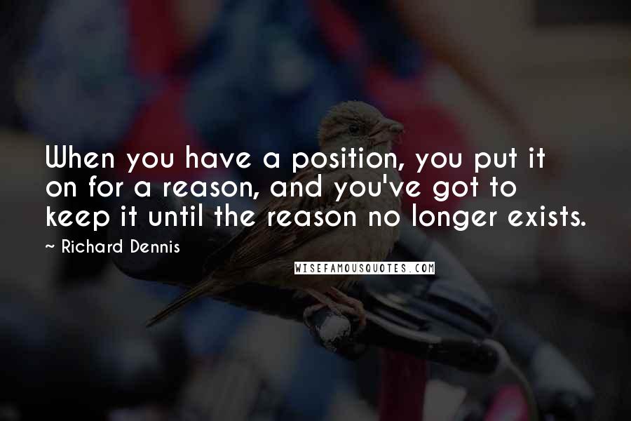 Richard Dennis Quotes: When you have a position, you put it on for a reason, and you've got to keep it until the reason no longer exists.