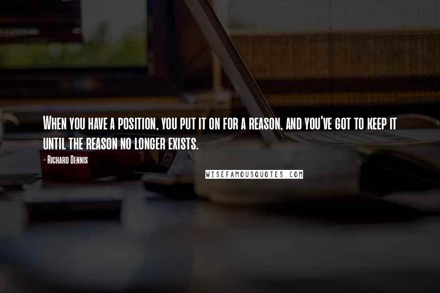 Richard Dennis Quotes: When you have a position, you put it on for a reason, and you've got to keep it until the reason no longer exists.