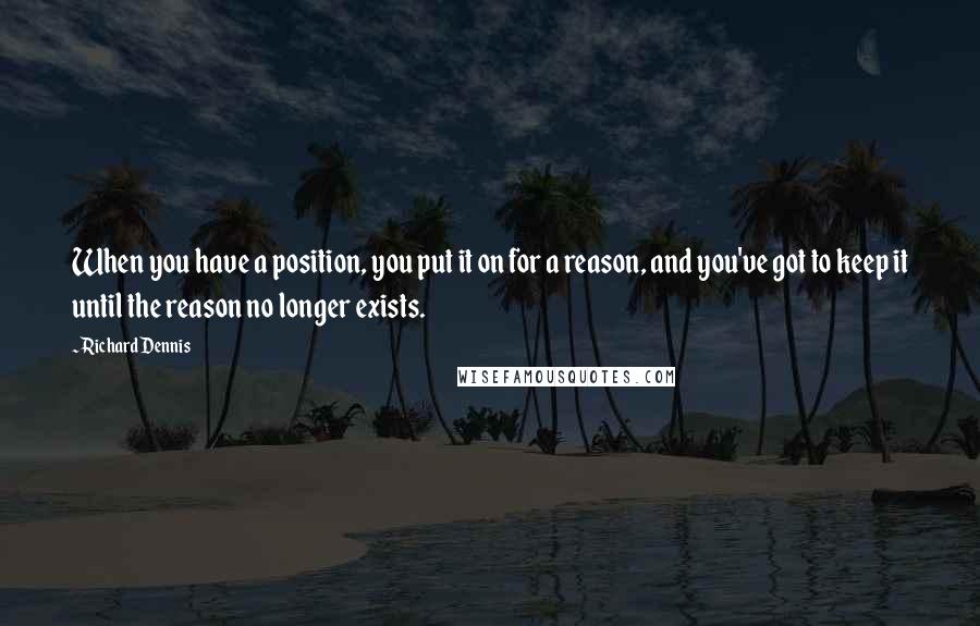 Richard Dennis Quotes: When you have a position, you put it on for a reason, and you've got to keep it until the reason no longer exists.