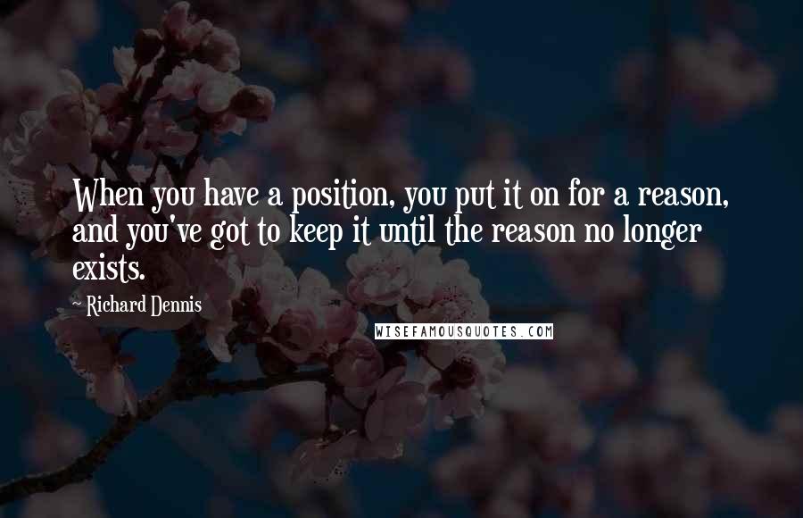 Richard Dennis Quotes: When you have a position, you put it on for a reason, and you've got to keep it until the reason no longer exists.