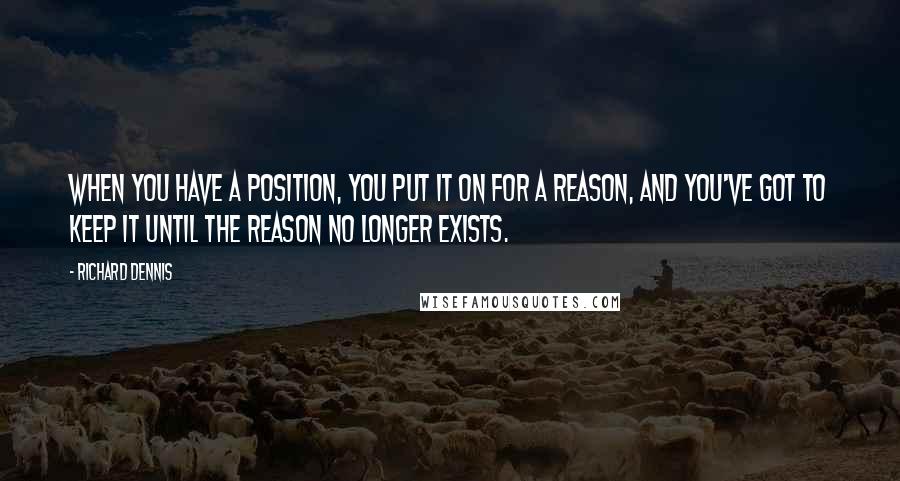 Richard Dennis Quotes: When you have a position, you put it on for a reason, and you've got to keep it until the reason no longer exists.