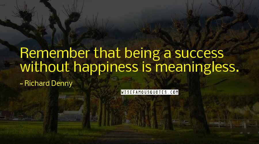 Richard Denny Quotes: Remember that being a success without happiness is meaningless.