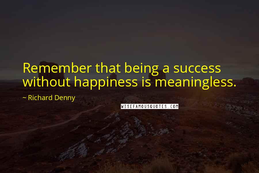 Richard Denny Quotes: Remember that being a success without happiness is meaningless.