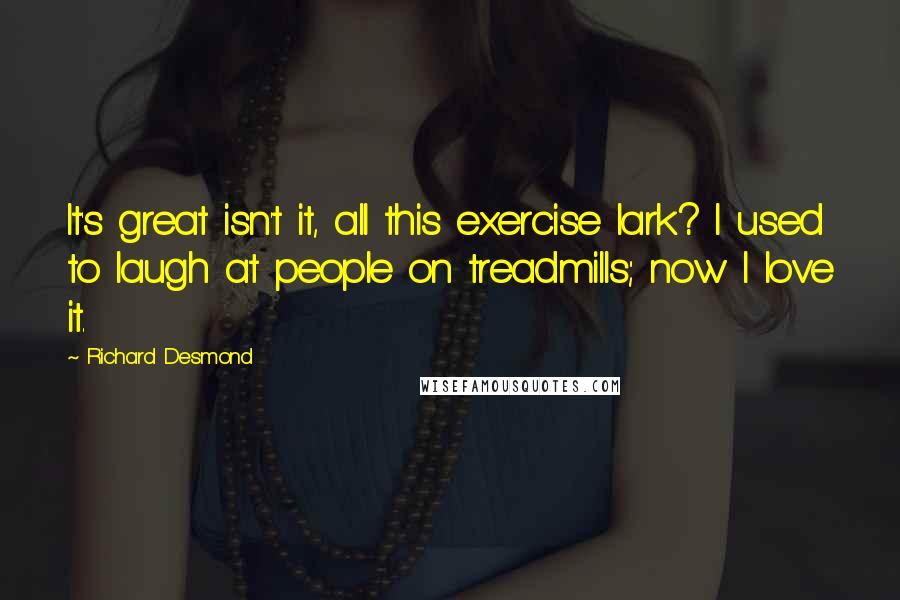 Richard Desmond Quotes: It's great isn't it, all this exercise lark? I used to laugh at people on treadmills; now I love it.