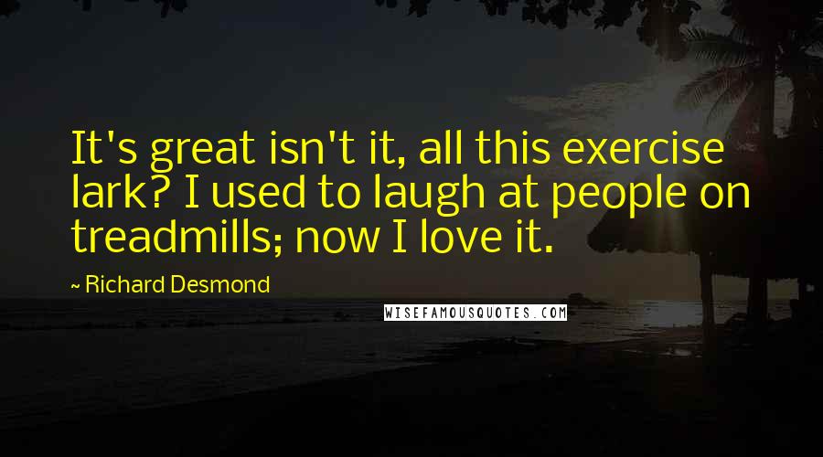 Richard Desmond Quotes: It's great isn't it, all this exercise lark? I used to laugh at people on treadmills; now I love it.