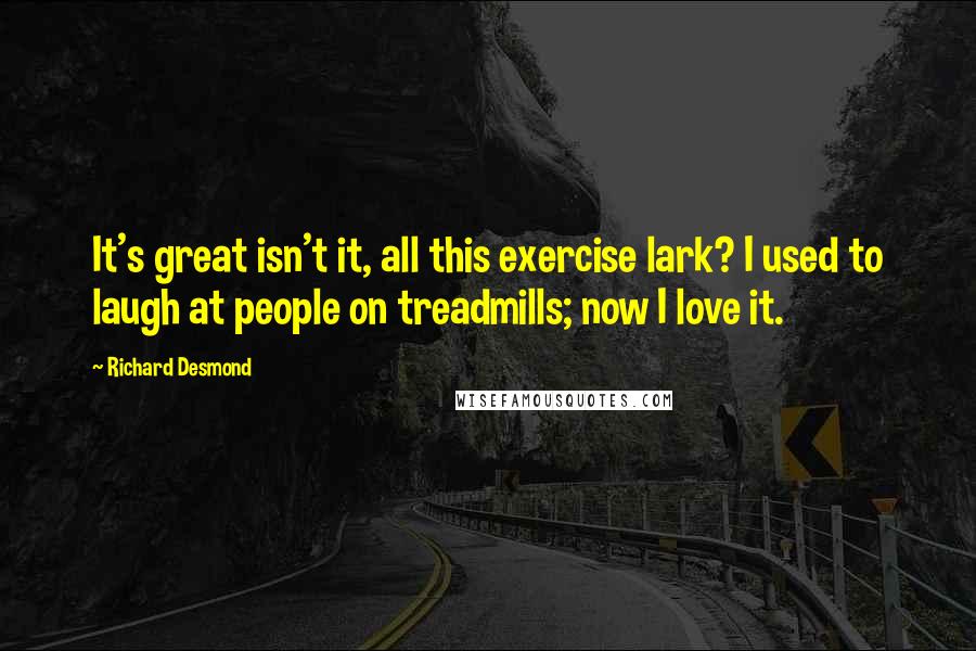 Richard Desmond Quotes: It's great isn't it, all this exercise lark? I used to laugh at people on treadmills; now I love it.