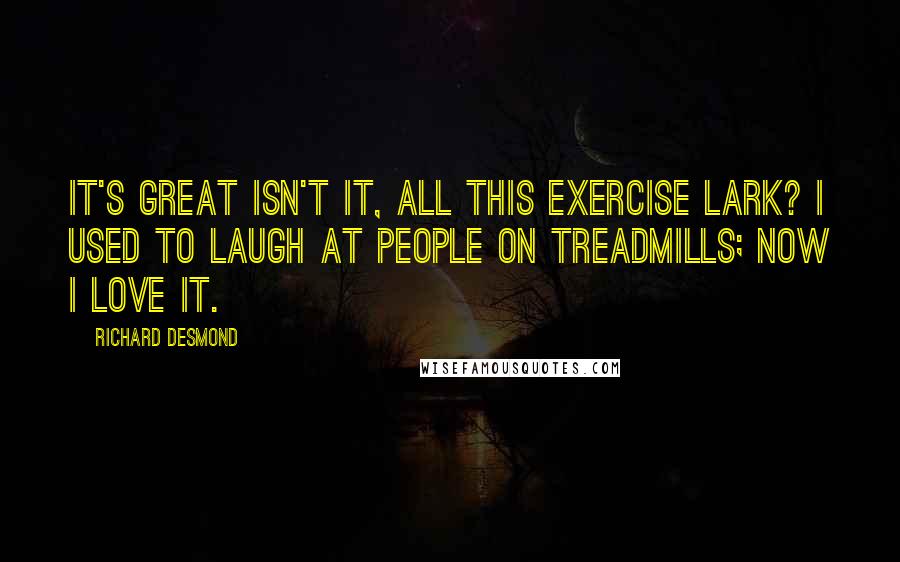 Richard Desmond Quotes: It's great isn't it, all this exercise lark? I used to laugh at people on treadmills; now I love it.