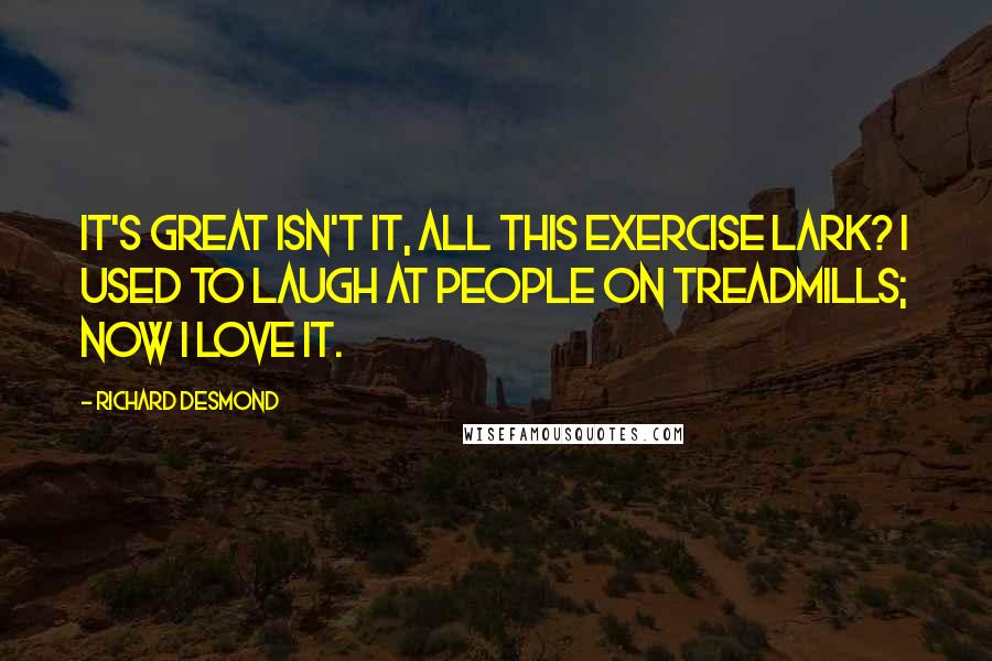 Richard Desmond Quotes: It's great isn't it, all this exercise lark? I used to laugh at people on treadmills; now I love it.