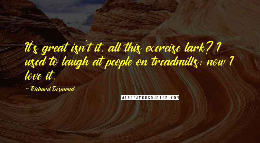 Richard Desmond Quotes: It's great isn't it, all this exercise lark? I used to laugh at people on treadmills; now I love it.